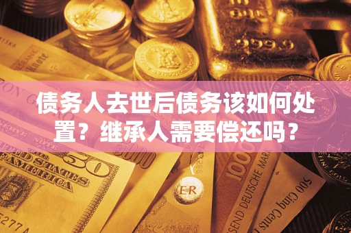 武汉债务人去世后债务该如何处置？继承人需要偿还吗？