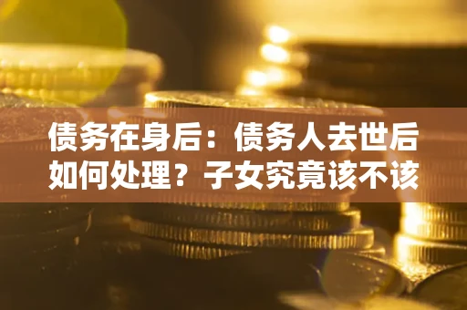 武汉债务在身后：债务人去世后如何处理？子女究竟该不该还钱？
